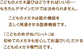 『こどものめがねパレット』は、初めてのメガネも安心してお選びいただけるこどものメガネ専門店です。