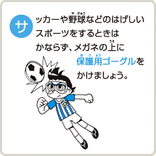 サッカーや野球などのはげしいスポーツをするときはかならず、メガネの上に保護用ゴーグルをかけましょう