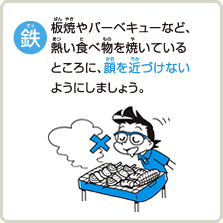 鉄板焼やバーベキューなど、熱い食べ物を焼いているところに、顔を近づけないようにしましょう。