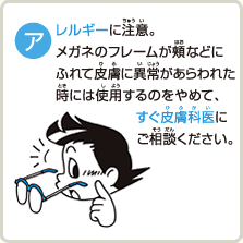 アレルギーに注意。メガネのフレームが頬などにふれて皮膚に異常があらわれた時には使用するのをやめて、すぐ皮膚科医にご相談ください。