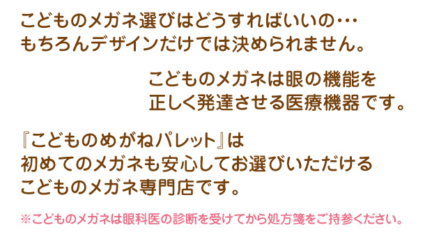 『こどものめがねパレット』は、初めてのメガネも安心してお選びいただけるこどものメガネ専門店です。 ※こどものメガネは眼科医の診断を受けてから処方箋をご持参ください。