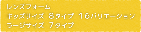 レンズフォーム キッズサイズ 8タイプ16バリエーション　ラージサイズ 7タイプ