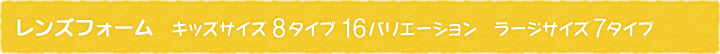 レンズフォーム キッズサイズ 8タイプ16バリエーション　ラージサイズ 7タイプ